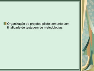 Organização de projetos-piloto somente com
finalidade de testagem de metodologias.
 