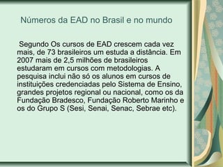 Números da EAD no Brasil e no mundo
Segundo Os cursos de EAD crescem cada vez
mais, de 73 brasileiros um estuda a distância. Em
2007 mais de 2,5 milhões de brasileiros
estudaram em cursos com metodologias. A
pesquisa inclui não só os alunos em cursos de
instituições credenciadas pelo Sistema de Ensino,
grandes projetos regional ou nacional, como os da
Fundação Bradesco, Fundação Roberto Marinho e
os do Grupo S (Sesi, Senai, Senac, Sebrae etc).
 