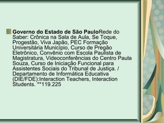 Governo do Estado de São PauloRede do
Saber: Crônica na Sala de Aula, Se Toque,
Progestão, Viva Japão, PEC Formação
Universitária Município, Curso de Pregão
Eletrônico, Convênio com Escola Paulista de
Magistratura, Videoconferências do Centro Paula
Souza, Curso de Iniciação Funcional para
Assistentes Sociais do Tribunal de Justiça. /
Departamento de Informática Educativa
(DIE/FDE):Interaction Teachers, Interaction
Students. **119.225
 