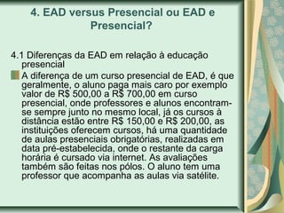 4. EAD versus Presencial ou EAD e
Presencial?
4.1 Diferenças da EAD em relação à educação
presencial
A diferença de um curso presencial de EAD, é que
geralmente, o aluno paga mais caro por exemplo
valor de R$ 500,00 a R$ 700,00 em curso
presencial, onde professores e alunos encontram-
se sempre junto no mesmo local, já os cursos à
distância estão entre R$ 150,00 e R$ 200,00, as
instituições oferecem cursos, há uma quantidade
de aulas presenciais obrigatórias, realizadas em
data pré-estabelecida, onde o restante da carga
horária é cursado via internet. As avaliações
também são feitas nos pólos. O aluno tem uma
professor que acompanha as aulas via satélite.
 
