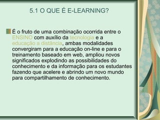 5.1 O QUE É E-LEARNING?
É o fruto de uma combinação ocorrida entre o
ENSINO com auxílio da tecnologia e a
educação a distância, ambas modalidades
convergiram para a educação on-line e para o
treinamento baseado em web, ampliou novos
significados explodindo as possibilidades do
conhecimento e da informação para os estudantes
fazendo que acelere e abrindo um novo mundo
para compartilhamento de conhecimento.
 