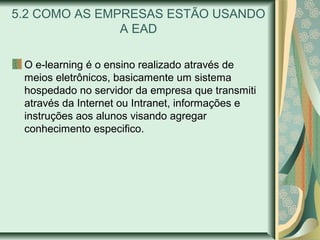 5.2 COMO AS EMPRESAS ESTÃO USANDO
A EAD
O e-learning é o ensino realizado através de
meios eletrônicos, basicamente um sistema
hospedado no servidor da empresa que transmiti
através da Internet ou Intranet, informações e
instruções aos alunos visando agregar
conhecimento especifico.
 