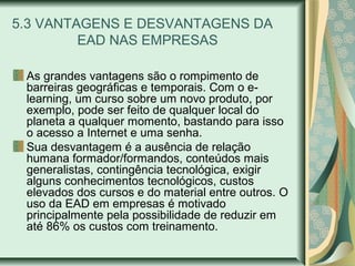5.3 VANTAGENS E DESVANTAGENS DA
EAD NAS EMPRESAS
As grandes vantagens são o rompimento de
barreiras geográficas e temporais. Com o e-
learning, um curso sobre um novo produto, por
exemplo, pode ser feito de qualquer local do
planeta a qualquer momento, bastando para isso
o acesso a Internet e uma senha.
Sua desvantagem é a ausência de relação
humana formador/formandos, conteúdos mais
generalistas, contingência tecnológica, exigir
alguns conhecimentos tecnológicos, custos
elevados dos cursos e do material entre outros. O
uso da EAD em empresas é motivado
principalmente pela possibilidade de reduzir em
até 86% os custos com treinamento.
 