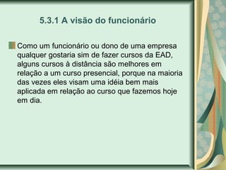5.3.1 A visão do funcionário
Como um funcionário ou dono de uma empresa
qualquer gostaria sim de fazer cursos da EAD,
alguns cursos à distância são melhores em
relação a um curso presencial, porque na maioria
das vezes eles visam uma idéia bem mais
aplicada em relação ao curso que fazemos hoje
em dia.
 