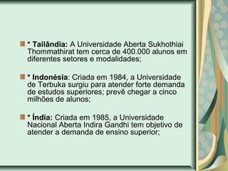 * Tailândia: A Universidade Aberta Sukhothiai
Thommathirat tem cerca de 400.000 alunos em
diferentes setores e modalidades;
* Indonésia: Criada em 1984, a Universidade
de Terbuka surgiu para atender forte demanda
de estudos superiores; prevê chegar a cinco
milhões de alunos;
* Índia: Criada em 1985, a Universidade
Nacional Aberta Indira Gandhi tem objetivo de
atender a demanda de ensino superior;
 