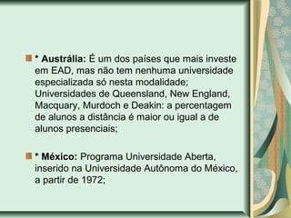 * Austrália: É um dos países que mais investe
em EAD, mas não tem nenhuma universidade
especializada só nesta modalidade;
Universidades de Queensland, New England,
Macquary, Murdoch e Deakin: a percentagem
de alunos a distância é maior ou igual a de
alunos presenciais;
* México: Programa Universidade Aberta,
inserido na Universidade Autônoma do México,
a partir de 1972;
 