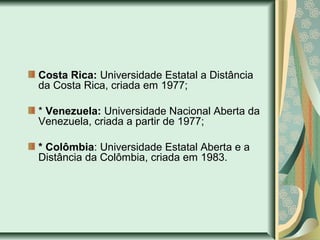Costa Rica: Universidade Estatal a Distância
da Costa Rica, criada em 1977;
* Venezuela: Universidade Nacional Aberta da
Venezuela, criada a partir de 1977;
* Colômbia: Universidade Estatal Aberta e a
Distância da Colômbia, criada em 1983.
 