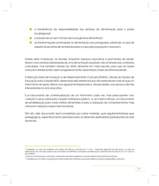 9
6
7
8
Autarquias, no caso dos refeitórios dos Jardins de Infância e Escolas do 1º Ciclo. Direcções Regionais de Educação, no caso da
elaboração dos concursos públicos de concessão de refeitórios a empresas de restauração colectiva para Escolas do 2º e 3º Ciclos e
Secundárias.
Exemplos: alimentos pré-cozinhados, variados tipos de ultracongelados, aumento substancial da oferta de lacticínios…
Considera-se má-nutrição: situações por carência geral de nutrientes, por excesso destes ou ainda por desequilíbrio nutricional.
Dadas estas mudanças, as escolas, enquanto espaços educativos e promotores de saúde,
devem criar cenários valorizadores de uma alimentação saudável, não só através dos conteúdos
curriculares, mas também através da oferta alimentar em meio escolar, para que as nossas
crianças e adolescentes, sejam progressivamente capacitados a fazer escolhas saudáveis.
A Direcção-Geral de Inovação e de Desenvolvimento Curricular (DGIDC), através do Núcleo de
Educação para a Saúde (NES), desenvolve este referencial que não pretende ser mais do que um
instrumento de apoio directo aos agrupamentos/escolas e, através destes, aos alunos e demais
intervenientes no acto educativo.
É um documento de contextualização de um fenómeno cada vez mais preocupante - má-
-nutrição e seus custos para a saúde individual e pública - e, ao mesmo tempo, um documento
de sensibilização para novas ofertas alimentares e para a adopção de comportamentos mais
críticos em relação a essas mesmas ofertas.
Dito isto, este documento será completado por outros materiais, quer regulamentadores quer
pedagógicos, especificamente orientados para os diferentes destinatários participantes da vida
da escola.
8
a transferência da responsabilidade dos sectores da alimentação para o poder
local/regional ;
a eclosão de um sem número de novos géneros alimentícios ;
as transformações acentuadas na alimentação dos portugueses, sobretudo no que diz
respeito às escolhas alimentares levadas a cabo pela população mais jovem.
6
7
 