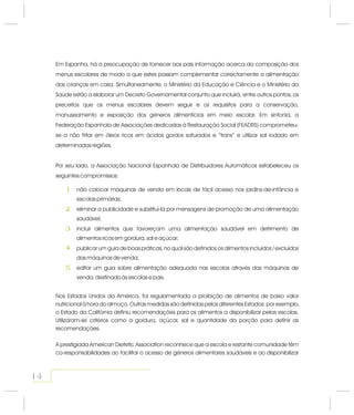 Em Espanha, há a preocupação de fornecer aos pais informação acerca da composição dos
menus escolares de modo a que estes possam complementar correctamente a alimentação
das crianças em casa. Simultaneamente, o Ministério da Educação e Ciência e o Ministério da
Saúde estão a elaborar um Decreto Governamental conjunto que incluirá, entre outros pontos, os
preceitos que os menus escolares devem seguir e os requisitos para a conservação,
manuseamento e exposição dos géneros alimentícios em meio escolar. Em sintonia, a
Federação Espanhola de Associações dedicadas à Restauração Social (FEADRS) comprometeu-
se a não fritar em óleos ricos em ácidos gordos saturados e “trans” e utilizar sal iodado em
determinadas regiões.
Por seu lado, a Associação Nacional Espanhola de Distribuidores Automáticos estabeleceu os
seguintes compromissos:
não colocar máquinas de venda em locais de fácil acesso nos jardins-de-infância e
escolas primárias;
eliminar a publicidade e substituí-la por mensagens de promoção de uma alimentação
saudável;
incluir alimentos que favoreçam uma alimentação saudável em detrimento de
alimentos ricos em gordura, sal e açúcar;
publicar um guia de boas práticas, no qual são definidos os alimentos incluídos / excluídos
das máquinas de venda;
editar um guia sobre alimentação adequada nas escolas através das máquinas de
venda, destinado às escolas e pais.
Nos Estados Unidos da América, foi regulamentada a proibição de alimentos de baixo valor
nutricional à hora do almoço. Outras medidas são definidas pelos diferentes Estados: por exemplo,
o Estado da Califórnia definiu recomendações para os alimentos a disponibilizar pelas escolas.
Utilizaram-se critérios como a gordura, açúcar, sal e quantidade da porção para definir as
recomendações.
A prestigiada American Dietetic Association reconhece que a escola e restante comunidade têm
co-responsabilidades ao facilitar o acesso de géneros alimentares saudáveis e ao disponibilizar
1
2
3
4
5
14
 