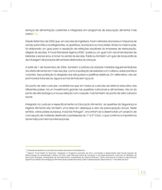 serviços de alimentação coerentes e integrados em programas de educação alimentar mais
vastos .
Desde Setembro de 2006 que, em escolas de Inglaterra, foram retirados dos bares e máquinas de
venda automática os refrigerantes, os aperitivos, os snacks e os chocolates. Ainda no mesmo país,
foi elaborado um guia para a aquisição de refeições saudáveis às empresas de restauração,
dirigido às escolas. A Food Standards Agency (FSA) publicou um guia com recomendações de
bebidas a excluir e/ou a incluir na venda às escolas. Publicou também um guia de boas práticas
de rotulagem de produtos alimentares destinados às crianças.
A partir de 1 de Novembro de 2006, também a Letónia vai adoptar medidas regulamentadoras
da oferta alimentar em meio escolar, como a proibição de bebidas com cafeína, edulcorantes e
corantes. Essa proibição é alargada aos rebuçados e pastilhas elásticas. Em alternativa, vão ser
promovidos frutos secos, água e sumos de fruta sem açúcar.
Do ponto de vista curricular, constatamos que em todos os currículos do sistema educativo dos
diferentes países, há um investimento grande nas questões nutricionais e alimentares, não só do
ponto de vista biológico e na sua relação com a saúde, mas também do ponto de vista cultural e
social.
Integrado no currículo e especificamente na , as questões da Segurança e
Higiene Alimentar são também uma área em destaque e alvo da preocupação actual. Neste
sentido, vários países europeus, incluindo Portugal , encontram-se a desenvolver um projecto de
concepção de materiais destinado a professores do 1º e 2º Ciclo, o que confirma a importância
da temática em termos internacionais.
11
12
Educação Alimentar
(11)
15
11
12
Entidade de referência no âmbito da indústria alimentar na Grã-Bretanha.
Projecto “Food Safety for Teachers”, integrado no Programa Leonardo da Vinci, concebido e desenvolvido pela Escola Superior de
Biotecnologia da Universidade Católica do Porto, pela Direcção-Geral de Inovação e de Desenvolvimento Curricular do Ministério da
Educação (Portugal), Universidade de Trier (Alemanha), Universidade de Varsóvia (Polónia), Centro Nacional da Conserva e Alimentação
(Espanha) e Instituto de Investigação Alimentar de Bucareste (Roménia). Estes materiais estarão disponíveis no 1º semestre de 2007.
 