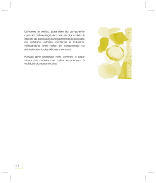 Conforme se verifica, para além da componente
curricular, a alimentação em meio escolar também é
objecto de preocupação/regulamentação por parte
de entidades estatais, científicas e industriais,
verificando-se entre estas um compromisso no
estabelecimento de políticas consensuais.
Portugal deve prosseguir neste caminho e seguir
alguns dos modelos que melhor se adequem à
realidade das nossas escolas.
16
 