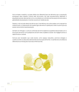 forma simples e explícita, as doses diárias dos diferentes tipos de alimentos que a população
portuguesa deve adoptar. Embora este documento não seja exclusivamente destinado à
população escolar, deve ser lido como uma referência no âmbito da para a
globalidade da população, incluindo os jovens em idade escolar.
Desde já, não se pode deixar de afirmar que, à semelhança de outros países como expusemos
anteriormente, a colaboração da indústria agro-alimentar é capital para o êxito na promoção da
saúde nutricional da nossa população.
Também em Portugal o currículo contempla de forma explícita as questões relacionadas com a
numa perspectiva de bem-estar, equilíbrio e saúde, não negligenciando os
aspectos sócio-culturais.
Torna-se pois necessário que cada escola, como espaço educativo, promova sinergias e
coerência entre os vários eixos estruturantes da , no sentido de concretizar as
diferentes recomendações nacionais e internacionais.
Educação Alimentar
,
Educação Alimentar
Educação Alimentar
18
 
