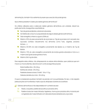 alimentação, também há a vertente do prazer que a escola não pode ignorar.
Que critérios presidiram à selecção destes géneros alimentícios?
Os critérios utilizados para a selecção destes géneros alimentícios, por unidade, devem-se,
particularmente, às seguintes características:
Teor de gorduras (lípidos), sobretudo saturadas;
Os hábitos de consumo e popularidade de alguns desses géneros alimentícios;
Valor energético inferior ou igual a 250Kcal;
Máximo 35% do peso proveniente de açúcares ou 15g de açúcares (com exclusão dos
açúcares contidos naturalmente nos alimentos como fruta, vegetais, produtos
lácteos…);
Máximo 30-35% do valor energético proveniente dos lípidos ou o máximo de 7g de
lípidos;
Máximo 10% do valor energético proveniente de ácidos gordos saturados e ou o
máximo de 2g de ácidos gordos e ;
Máximo 360 mg de sódio.
trans
trans
Para respeitar estes critérios, não ultrapassando os valores atrás referidos, quer calóricos quer em
macro ou micronutrientes, deve ter-se em conta as seguintes porções:
Bolachas/Biscoitos - 28 a 56 g.
Barritas de cereais - 28 a 56 g.
Pastelaria diversa e bolos “à fatia” - 84 a 112 g.
Gelados de leite e/ou fruta - 28 a 84 g.
O que é considerado saudável, também se prende com as quantidades. Por isso, o não respeito
pelas porções acima referidas, implica que se ultrapasse a barreira do aceitável.
Géneros alimentícios a não disponibilizar em contexto escolar:
Rissóis, croquetes, past is de bacalhau e produtos afins;
Pastéis e bolos de massa folhados, frigideiras, chamuças e produtos afins, incluindo pré-
congelados de massa folhada com elevados teores de lípidos e/ou açúcares;
é
22
3
a)
b)
 