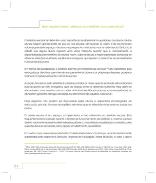 Que opções tomar: almoçar no refeitório ou noutro local?Que opções tomar: almoçar no refeitório ou noutro local?
O refeitório escolar também tem uma importância fundamental no quotidiano dos alunos. Muitos
alunos passam grande parte do seu dia nas escolas, almoçando aí. Assim, é de reconhecido
valor o papel deste espaço, não só numa perspectiva nutricional, mas também social. De facto, é
sabido que alguns alunos ingerem uma única “refeição quente” que é, precisamente, a
disponibilizada pelo refeitório da escola. Assim, cabe à escola a responsabilidade acrescida de
oferecer refeições saudáveis, equilibradas e seguras, que ajudem a preencher as necessidades
nutricionais dos jovens.
Em termos de socialização, o refeitório permite um momento de convívio muito importante, pois
reforça laços afectivos quer inter alunos quer entre os alunos e os próprios professores, podendo
melhorar consideravelmente o clima de escola.
A opção dos alunos pelo refeitório é vantajosa a todos os níveis: quer do ponto de vista nutricional
quer do ponto de vista energético quer da relação entre os diferentes nutrientes. Para além de
encontrarem uma ementa com um valor nutricional equilibrado para as suas necessidades, os
alunos têm garantias de higio-sanidade dos alimentos e do equilíbrio nutricional .
Estes aspectos não podem ser descuradas pelos alunos e respectivos encarregados de
educação, pois são factores de equilíbrio alimentar que se reflectirão mais tarde na saúde dos
jovens.
O bufete escolar é um espaço complementar e não alternativo ao refeitório escolar. Está
frequentemente encerrado durante o horário de funcionamento do refeitório e, mesmo quando
aberto, raramente apresenta alternativas saudáveis a uma refeição equilibrada e completa, pelo
que não deve ser encarado como opção em detrimento do refeitório.
Em certos casos, as escolas poderão ter o bufete aberto à hora do almoço, quando devidamente
autorizadas pela respectiva Direcção Regional de Educação. Nesta situação, e caso o aluno
13
24
13
Instruções de Acção Social Escolar, pp.20-26; ;
; ;
;
MEC, IASE (1986), MEC, IASE /DREN, Ofício Circular n.º2837/89 de 19 de Abril MEC, IASE,
Ofício Circular 25/92 de 16 de Novembro MEC, IASE, Ofício Circular 26/92 de 16 de Novembro MEC., IASE, Ofício Circular28/92 de 17 de
Novembro ME, DEB, Circular Conjunta n.º 12/94; Concursos Públicos para Fornecimentos de Refeições em Refeitórios Escolares das
Direcções Regionais de Educação.
 