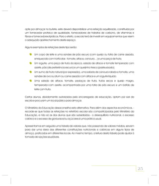 opte por almoçar no bufete, este deverá disponibilizar uma refeição equilibrada, constituída por
um fornecedor proteico de qualidade, fornecedores de hidratos de carbono, de vitaminas e
fibras e fornecedores lipídicos. Para o efeito, a escola terá de investir em equipamentos que visem
o adequado apetrechamento deste espaço.
Alguns exemplos de refeições deste tipo serão:
Certos alunos, devidamente autorizados pelo encarregado de educação, optam por sair da
escola e procuram um local público para almoçar.
O Ministério da Educação desaconselha esta alternativa. Para além dos aspectos económicos, -
recorde-se que todas as refeições no refeitório escolar são comparticipadas pelo Ministério da
Educação, e não só as dos alunos que são subsidiados - o desequilíbrio nutricional, o excesso
calórico e o excesso de gorduras e/ou açúcares é uma prática usual.
Apresentamos em seguida uma tabela de valores que, não passando de valores médios, servem
para dar uma ideia das diferentes constituições nutricionais e calóricas em alguns tipos de
almoço, praticados em diferentes locais. Ao mesmo tempo, a leitura desta tabela pode ajudar à
tomada de opções saudáveis.
Um copo de leite e uma sandes de pão escuro (com queijo ou fatia de carne assada,
enriquecida com hortícolas - tomate, alface, cenoura…) e uma peça de fruta;
Um iogurte, uma peça de fruta da época, salada de alface e tomate temperada com
azeite, pão (de preferência escuro) e um queijinho fresco (pasteurizado);
Um sumo de fruta natural (por expressão), uma salada de cenoura ralada e tomate, uma
sandes de ovo ou atum ou carne assada com alface e um iogurte líquido;
Uma salada de alface, tomate, pedaços de fruta, frutos secos e queijo magro,
temperada com azeite, acompanhada por uma fatia de pão escuro e um batido de
leite com fruta.
25
 