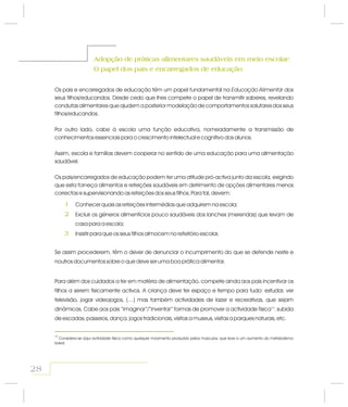 Adopção de práticas alimentares saudáveis em meio escolar:
O papel dos pais e encarregados de educação
Adopção de práticas alimentares saudáveis em meio escolar:
O papel dos pais e encarregados de educação
Os pais e encarregados de educação têm um papel fundamental na dos
seus filhos/educandos. Desde cedo que lhes compete o papel de transmitir saberes, revelando
condutas alimentares que ajudem a posterior modelação de comportamentos salutares dos seus
filhos/educandos.
Por outro lado, cabe à escola uma função educativa, nomeadamente a transmissão de
conhecimentos essenciais para o crescimento intelectual e cognitivo dos alunos.
Assim, escola e famílias devem cooperar no sentido de uma educação para uma alimentação
saudável.
Os pais/encarregados de educação podem ter uma atitude pró-activa junto da escola, exigindo
que esta forneça alimentos e refeições saudáveis em detrimento de opções alimentares menos
correctas e supervisionando as refeições dos seus filhos. Para tal, devem:
Educação Alimentar
Conhecer quais as refeições intermédias que adquirem na escola;
Excluir os géneros alimentícios pouco saudáveis dos lanches (merendas) que levam de
casa para a escola;
Insistir para que os seus filhos almocem no refeitório escolar.
Se assim procederem, têm o dever de denunciar o incumprimento do que se defende neste e
noutros documentos sobre o que deve ser uma boa prática alimentar.
Para além dos cuidados a ter em matéria de alimentação, compete ainda aos pais incentivar os
filhos a serem fisicamente activos. A criança deve ter espaço e tempo para tudo: estudar, ver
televisão, jogar videojogos, (…) mas também actividades de lazer e recreativas, que sejam
dinâmicas. Cabe aos pais “imaginar”/“inventar” formas de promover a actividade física : subida
de escadas, passeios, dança, jogos tradicionais, visitas a museus, visitas a parques naturais, etc.
16
28
16
Considera-se aqui actividade física como qualquer movimento produzido pelos músculos, que leve a um aumento do metabolismo
basal.
1
2
3
 