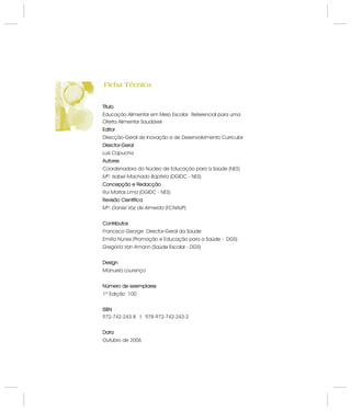 Título
Editor
Director-Geral
Autores
Concepção e Redacção
Revisão Científica
Contributos
Design
Número de exemplares
ISBN
Data
Educação Alimentar em Meio Escolar Referencial para uma
Oferta Alimentar Saudável
Direcção-Geral de Inovação e de Desenvolvimento Curricular
Coordenadora do Núcleo de Educação para a Saúde (NES)
(DGIDC - NES)
(FCNAUP)
Director-Geral da Saúde
Promoção e Educação para a Saúde - DGS)
(Saúde Escolar - DGS)
1ª Edição 100
972-742-243-8 l 978-972-742-243-2
Outubro de 2006
Luís Capucha
Mª. Isabel Machado Baptista
Mª. Daniel Vaz de Almeida
Francisco George
Emília Nunes (
Gregória Van Amann
Manuela Lourenço
Rui Matias Lima (DGIDC - NES)
Título
Editor
Director-Geral
Autores
Concepção e Redacção
Revisão Científica
Contributos
Design
Número de exemplares
ISBN
Data
Ficha TécnicaFicha Técnica
 
