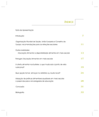Nota de Apresentação
Introdução
Organização Mundial de Saúde, União Europeia e Conselho da
Europa: recomendações para as refeições escolares
Outras realidades:
e disponibilidade alimentar em meio escolar
Portugal: em meio escolar
A oferta alimentar nos bufetes: o que muda sob o ponto de vista
nutricional?
Que opção tomar: almoçar no refeitório ou noutro local?
Adopção de práticas alimentares saudáveis em meio escolar:
o papel dos pais e encarregados de educação
Conclusão
Bibliografia
Educação Alimentar
Educação Alimentar
ÍNDICE
11
7
13
17
19
24
28
31
33
 