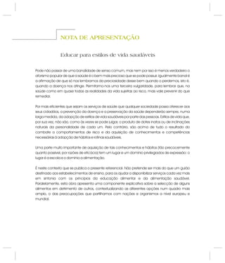 NOTA DE APRESENTAÇÃONOTA DE APRESENTAÇÃO
Educar para estilos de vida saudáveis
Pode não passar de uma banalidade de senso comum, mas nem por isso é menos verdadeiro o
aforismo popular de que a saúde é o bem mais precioso que se pode possuir. Igualmente banal é
a afirmação de que só nos lembramos da preciosidade desse bem quando o perdemos, isto é,
quando a doença nos atinge. Permitamo-nos uma terceira vulgaridade, para lembrar que, na
saúde como em quase todas as realidades da vida sujeitas ao risco, mais vale prevenir do que
remediar.
Por mais eficientes que sejam os serviços de saúde que qualquer sociedade possa oferecer aos
seus cidadãos, a prevenção da doença e a preservação da saúde dependerão sempre, numa
larga medida, da adopção de estilos de vida saudáveis por parte das pessoas. Estilos de vida que,
por sua vez, não são, como às vezes se pode julgar, o produto de dotes inatos ou de inclinações
naturais da personalidade de cada um. Pelo contrário, são acima de tudo o resultado do
combate a comportamentos de risco e da aquisição de conhecimentos e competências
necessárias à adopção de hábitos e rotinas saudáveis.
Uma parte muito importante de aquisição de tais conhecimentos e hábitos (tão precocemente
quanto possível, por razões de eficácia) tem um lugar e um domínio privilegiados de expressão: o
lugar é a escola e o domínio a alimentação.
É neste contexto que se publica o presente referencial. Não pretende ser mais do que um guião
destinado aos estabelecimentos de ensino, para os ajudar a disponibilizar serviços cada vez mais
em sintonia com os princípios da educação alimentar e da alimentação saudável.
Paralelamente, esta obra apresenta uma componente explicativa sobre a selecção de alguns
alimentos em detrimento de outros, contextualizando as diferentes opções num quadro mais
amplo, o das preocupações que partilhamos com nações e organismos a nível europeu e
mundial.
 