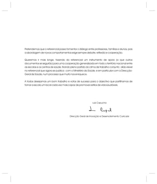 Pretendemos que o referencial possa fomentar o diálogo entre professores, famílias e alunos, pois
a abordagem de novos comportamentos exige sempre debate, reflexão e cooperação.
Queremos ir mais longe, fazendo do referencial um instrumento de apoio (a que outros
documentos se seguirão) para uma cooperação generalizada em todo o território nacional entre
as escolas e os centros de saúde, tirando pleno partido do clima de trabalho conjunto aliás visível
no referencial que agora se publica com o Ministério da Saúde, e em particular com a Direcção-
Geral de Saúde, num processo que muito nos enriquece.
A todos desejamos um bom trabalho e votos de sucesso para o objectivo que partilhamos de
tornar a escola um local cada vez mais capaz de promover estilos de vida saudáveis.
Luís Capucha
Direcção Geral de Inovação e Desenvolvimento Curricular
 
