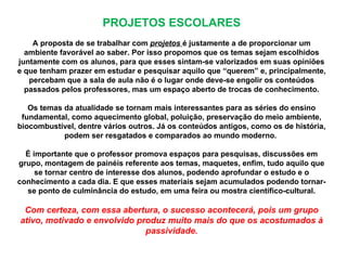 PROJETOS ESCOLARES
    A proposta de se trabalhar com projetos é justamente a de proporcionar um
  ambiente favorável ao saber. Por isso propomos que os temas sejam escolhidos
juntamente com os alunos, para que esses sintam-se valorizados em suas opiniões
e que tenham prazer em estudar e pesquisar aquilo que “querem” e, principalmente,
   percebam que a sala de aula não é o lugar onde deve-se engolir os conteúdos
  passados pelos professores, mas um espaço aberto de trocas de conhecimento.

   Os temas da atualidade se tornam mais interessantes para as séries do ensino
 fundamental, como aquecimento global, poluição, preservação do meio ambiente,
biocombustível, dentre vários outros. Já os conteúdos antigos, como os de história,
            podem ser resgatados e comparados ao mundo moderno.

  É importante que o professor promova espaços para pesquisas, discussões em
grupo, montagem de painéis referente aos temas, maquetes, enfim, tudo aquilo que
     se tornar centro de interesse dos alunos, podendo aprofundar o estudo e o
conhecimento a cada dia. E que esses materiais sejam acumulados podendo tornar-
  se ponto de culminância do estudo, em uma feira ou mostra científico-cultural.

 Com certeza, com essa abertura, o sucesso acontecerá, pois um grupo
ativo, motivado e envolvido produz muito mais do que os acostumados à
                              passividade.
 