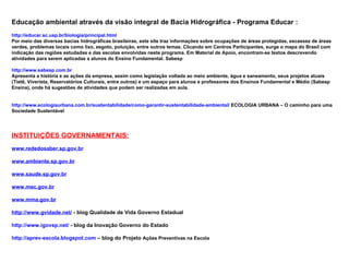 Educação ambiental através da visão integral de Bacia Hidrográfica - Programa Educar :
http://educar.sc.usp.br/biologia/principal.html
Por meio das diversas bacias hidrográficas brasileiras, este site traz informações sobre ocupações de áreas protegidas, escassez de áreas
verdes, problemas locais como lixo, esgoto, poluição, entre outros temas. Clicando em Centros Participantes, surge o mapa do Brasil com
indicação das regiões estudadas e das escolas envolvidas neste programa. Em Material de Apoio, encontram-se textos descrevendo
atividades para serem aplicadas a alunos do Ensino Fundamental. Sabesp

http://www.sabesp.com.br
Apresenta a história e as ações da empresa, assim como legislação voltada ao meio ambiente, água e saneamento, seus projetos atuais
(Tietê, Viverista, Reservatórios Culturais, entre outros) e um espaço para alunos e professores dos Ensinos Fundamental e Médio (Sabesp
Ensina), onde há sugestões de atividades que podem ser realizadas em aula.


http://www.ecologiaurbana.com.br/sustentabilidade/como-garantir-sustentabilidade-ambiental/ ECOLOGIA URBANA – O caminho para uma
Sociedade Sustentável




INSTITUIÇÕES GOVERNAMENTAIS:
www.rededosaber.sp.gov.br

www.ambiente.sp.gov.br

www.saude.sp.gov.br

www.mec.gov.br

www.mma.gov.br

http://www.gvidade.net/ - blog Qualidade de Vida Governo Estadual

http://www.igovsp.net/ - blog da Inovação Governo do Estado

http://aprev-escola.blogspot.com – blog do Projeto Ações Preventivas na Escola
 