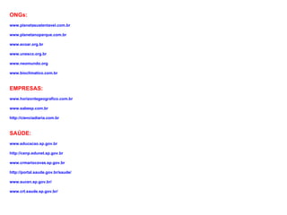 ONGs:
www.planetasustentavel.com.br

www.planetanoparque.com.br

www.ecoar.org.br

www.unesco.org.br

www.neomundo.org

www.bioclimatico.com.br


EMPRESAS:
www.horizontegeografico.com.br

www.sabesp.com.br

http://cienciadiaria.com.br


SAÚDE:
www.educacao.sp.gov.br

http://cenp.edunet.sp.gov.br

www.crmariocovas.sp.gov.br

http://portal.saude.gov.br/saude/

www.sucen.sp.gov.br/

www.crt.saude.sp.gov.br/
 