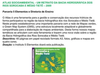 ATLAS SOCIOAMBIENTAL - UM RETRATO DA BACIA HIDROGRÁFICA DOS
RIOS SOROCABA E MÉDIO TIETÊ – 2009

Parceria 5 Elementos e Diretoria de Ensino

O Atlas é uma ferramenta para a gestão e conservação dos recursos hídricos de
forma participativa na região da bacia hidrográfica dos rios Sorocaba e Médio Tietê.
Neste projeto estabelecemos uma importante parceria com a rede de Mapas verdes,
o Green Map System (GMS), uma estrutura localmente adaptável e globalmente
compartilhada para a elaboração de mapas ambientais. Desta forma nossos mapas
temáticos se articulam com esta ferramenta e trazem uma nova visão sobre a região
da Bacia Hidrográfica dos Rios Sorocaba e Médio Tietê.
Descritivo: 40 páginas em papel reciclado formato A3, fotos, gráficos e mapas em
quatro cores.
Doação: o Instituto 5 Elementos doará esta publicação.
 