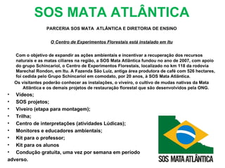 SOS MATA ATLÂNTICA
                  PARCERIA SOS MATA ATLÂNTICA E DIRETORIA DE ENSINO


                    O Centro de Experimentos Florestais está instalado em Itu


    Com o objetivo de expandir as ações ambientais e incentivar a recuperação dos recursos
    naturais e as matas ciliares na região, a SOS Mata Atlântica fundou no ano de 2007, com apoio
    do grupo Schincariol, o Centro de Experimentos Florestais, localizado no km 118 da rodovia
    Marechal Rondon, em Itu. A Fazenda São Luiz, antiga área produtora de café com 526 hectares,
    foi cedida pelo Grupo Schincariol em comodato, por 20 anos, à SOS Mata Atlântica.
    Os visitantes poderão conhecer as instalações, o viveiro, o cultivo de mudas nativas da Mata
        Atlântica e os demais projetos de restauração florestal que são desenvolvidos pela ONG.
•  Vídeos;
•  SOS projetos;
•  Viveiro (etapa para montagem);
•  Trilha;
•  Centro de interpretações (atividades Lúdicas);
•  Monitores e educadores ambientais;
•  Kit para o professor;
•  Kit para os alunos
•  Condução gratuita, uma vez por semana em período
adverso.
 