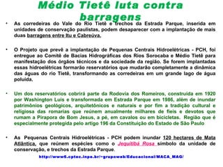 Médio Tietê luta contra
•
                            barragens Estrada Parque, inserida em
    As corredeiras do Vale do Rio Tietê e trechos da
    unidades de conservação paulistas, podem desaparecer com a implantação de mais
    duas barragens entre Itu e Cabreúva.

•   O Projeto que prevê a implantação de Pequenas Centrais Hidroelétricas - PCH, foi
    entregue ao Comitê de Bacias Hidrográficas dos Rios Sorocaba e Médio Tietê para
    manifestação dos órgãos técnicos e da sociedade da região. Se forem implantadas
    essas hidroelétricas formarão reservatórios que mudarão completamente a dinâmica
    das águas do rio Tietê, transformando as corredeiras em um grande lago de água
    poluída.

•   Um dos reservatórios cobrirá parte da Rodovia dos Romeiros, construída em 1920
    por Washington Luis e transformada em Estrada Parque em 1986, além de inundar
    patrimônios geológicos, arquitetônicos e naturais e por fim a tradição cultural e
    religiosa das romarias que reúnem anualmente milhares de fieis e devotos que
    rumam a Pirapora de Bom Jesus, a pé, em cavalos ou em bicicletas. Região que é
    especialmente protegida pelo artigo 196 da Constituição do Estado de São Paulo

•   As Pequenas Centrais Hidroelétricas - PCH podem inundar 120 hectares de Mata
    Atlântica, que reúnem espécies como o Jequitibá Rosa símbolo da unidade de
    conservação, e trechos da Estrada Parque.
             http://www6.cptec.inpe.br/~grupoweb/Educacional/MACA_MAG/
 