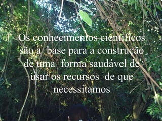 Os conhecimentos científicos
são a base para a construção
de uma forma saudável de
usar os recursos de que
necessitamos
 