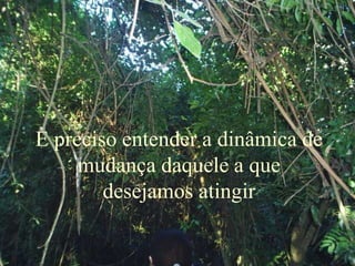È preciso entender a dinâmica de
mudança daquele a que
desejamos atingir
 
