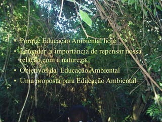 • Porque Educação Ambiental hoje
• Entender a importância de repensar nossa
relação com a natureza
• Objetivos da Educação Ambiental
• Uma proposta para Educação Ambiental
 