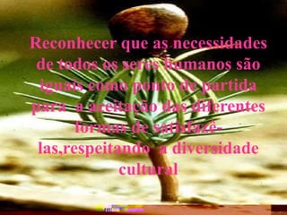 Reconhecer que as necessidades
de todos os seres humanos são
iguais como ponto de partida
para a aceitação das diferentes
formas de satisfazê-
las,respeitando a diversidade
cultural
 