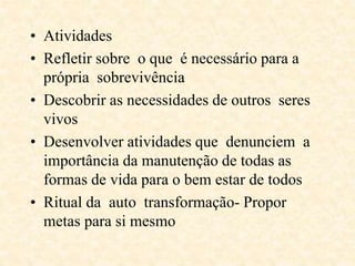 • Atividades
• Refletir sobre o que é necessário para a
própria sobrevivência
• Descobrir as necessidades de outros seres
vivos
• Desenvolver atividades que denunciem a
importância da manutenção de todas as
formas de vida para o bem estar de todos
• Ritual da auto transformação- Propor
metas para si mesmo
 