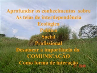Aprofundar os conhecimentos sobre
As teias de interdependência
Ecológica
Política
Social
Profissional
Desatacar a importância da
COMUNICAÇÃO
Como forma de interação
 