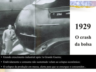 1929
                                                                  O crash
                                                                  da bolsa

• Grande crescimento industrial após 1a Grande Guerra;
• Endividamento e consumo não sustentado velam ao colapso econômico;
• O colapso da produção em massa, alerta para que se enxergue o consumidor...
 