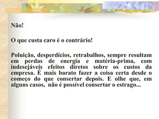 Não!

O que custa caro é o contrário!

Poluição, desperdícios, retrabalhos, sempre resultam
em perdas de energia e matéria-prima, com
indesejáveis efeitos diretos sobre os custos da
empresa. É mais barato fazer a coisa certa desde o
começo do que consertar depois. E olhe que, em
alguns casos, não é possível consertar o estrago...
 