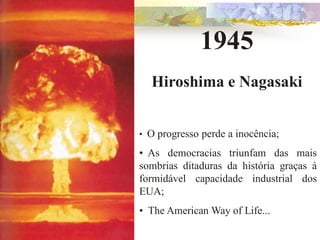 1945
    Hiroshima e Nagasaki


•   O progresso perde a inocência;
• As democracias triunfam das mais
sombrias ditaduras da história graças à
formidável capacidade industrial dos
EUA;
• The American Way of Life...
 