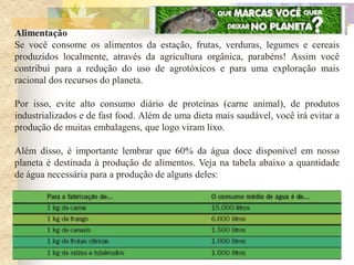 Alimentação
Se você consome os alimentos da estação, frutas, verduras, legumes e cereais
produzidos localmente, através da agricultura orgânica, parabéns! Assim você
contribui para a redução do uso de agrotóxicos e para uma exploração mais
racional dos recursos do planeta.

Por isso, evite alto consumo diário de proteínas (carne animal), de produtos
industrializados e de fast food. Além de uma dieta mais saudável, você irá evitar a
produção de muitas embalagens, que logo viram lixo.

Além disso, é importante lembrar que 60% da água doce disponível em nosso
planeta é destinada à produção de alimentos. Veja na tabela abaixo a quantidade
de água necessária para a produção de alguns deles:
 