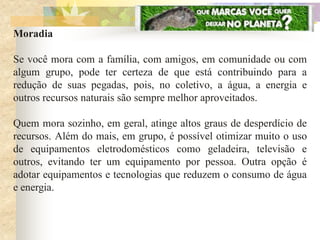 Moradia

Se você mora com a família, com amigos, em comunidade ou com
algum grupo, pode ter certeza de que está contribuindo para a
redução de suas pegadas, pois, no coletivo, a água, a energia e
outros recursos naturais são sempre melhor aproveitados.

Quem mora sozinho, em geral, atinge altos graus de desperdício de
recursos. Além do mais, em grupo, é possível otimizar muito o uso
de equipamentos eletrodomésticos como geladeira, televisão e
outros, evitando ter um equipamento por pessoa. Outra opção é
adotar equipamentos e tecnologias que reduzem o consumo de água
e energia.
 