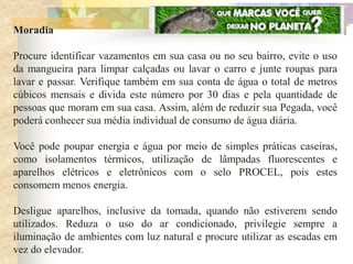 Moradia

Procure identificar vazamentos em sua casa ou no seu bairro, evite o uso
da mangueira para limpar calçadas ou lavar o carro e junte roupas para
lavar e passar. Verifique também em sua conta de água o total de metros
cúbicos mensais e divida este número por 30 dias e pela quantidade de
pessoas que moram em sua casa. Assim, além de reduzir sua Pegada, você
poderá conhecer sua média individual de consumo de água diária.

Você pode poupar energia e água por meio de simples práticas caseiras,
como isolamentos térmicos, utilização de lâmpadas fluorescentes e
aparelhos elétricos e eletrônicos com o selo PROCEL, pois estes
consomem menos energia.

Desligue aparelhos, inclusive da tomada, quando não estiverem sendo
utilizados. Reduza o uso do ar condicionado, privilegie sempre a
iluminação de ambientes com luz natural e procure utilizar as escadas em
vez do elevador.
 
