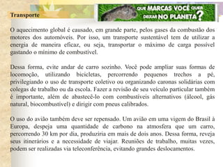Transporte

O aquecimento global é causado, em grande parte, pelos gases da combustão dos
motores dos automóveis. Por isso, um transporte sustentável tem de utilizar a
energia de maneira eficaz, ou seja, transportar o máximo de carga possível
gastando o mínimo de combustível.

Dessa forma, evite andar de carro sozinho. Você pode ampliar suas formas de
locomoção, utilizando bicicletas, percorrendo pequenos trechos a pé,
privilegiando o uso de transporte coletivo ou organizando caronas solidárias com
colegas de trabalho ou da escola. Fazer a revisão de seu veículo particular também
é importante, além de abastecê-lo com combustíveis alternativos (álcool, gás
natural, biocombustível) e dirigir com pneus calibrados.

O uso do avião também deve ser repensado. Um avião em uma vigem do Brasil à
Europa, despeja uma quantidade de carbono na atmosfera que um carro,
percorrendo 30 km por dia, produziria em mais de dois anos. Dessa forma, reveja
seus itinerários e a necessidade de viajar. Reuniões de trabalho, muitas vezes,
podem ser realizadas via teleconferência, evitando grandes deslocamentos.
 