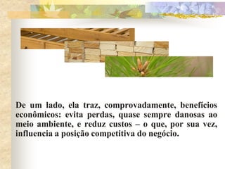 De um lado, ela traz, comprovadamente, benefícios
econômicos: evita perdas, quase sempre danosas ao
meio ambiente, e reduz custos – o que, por sua vez,
influencia a posição competitiva do negócio.
 