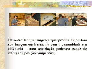 De outro lado, a empresa que produz limpo tem
sua imagem em harmonia com a comunidade e a
cidadania – uma associação poderosa capaz de
reforçar a posição competitiva.
 