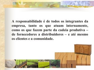 A responsabilidade é de todos os integrantes da
empresa, tanto os que atuam internamente,
como os que fazem parte da cadeia produtiva –
de fornecedores a distribuidores – e até mesmo
os clientes e a comunidade.
 