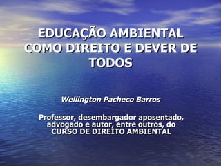 EDUCAÇÃO AMBIENTAL COMO DIREITO E DEVER DE TODOS Wellington Pacheco Barros   Professor, desembargador aposentado, advogado e autor, entre outros, do CURSO DE DIREITO AMBIENTAL 