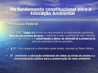 Do fundamento constitucional para a Educação Ambiental Constituição Federal Art. 225  -  Todos   têm  direito ao meio ambiente ecologicamente equilibrado,  bem de uso comum do povo  e essencial à sadia qualidade de vida, impondo-se ao Poder Público e à  coletividade o dever de defendê-lo e preservá-lo  para as presentes e futuras gerações. §   1º -  Para assegurar a efetividade desse direito, incumbe ao Poder Público: VI  -  promover a educação ambiental em todos os níveis de ensino e a conscientização pública para a preservação do meio ambiente ; 
