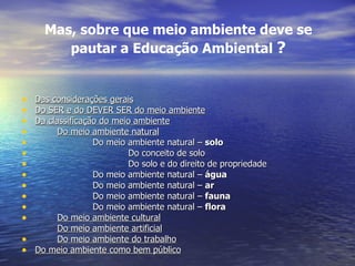 Mas, sobre que meio ambiente deve se pautar a Educação Ambiental  ? Das considerações gerais Do SER e do DEVER SER do meio ambiente Da classificação do meio ambiente Do meio ambiente natural Do meio ambiente natural –  solo Do conceito de solo Do solo e do direito de propriedade Do meio ambiente natural –  água Do meio ambiente natural –  ar Do meio ambiente natural –  fauna Do meio ambiente natural –  flora Do meio ambiente cultural Do meio ambiente artificial Do meio ambiente do trabalho Do meio ambiente como bem público 