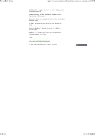 DA SILVA, V.A. Le rapport des élèves à la nature et à la question
écologique (Approche
comparative Brésil - France). Mémoire de Diplôme d'Études
Approfondies en Sciences de
l'Éducation (DEA), sob orientação de Ridha Ennafaa, Universidade
Paris VIII, 1999.
LENOBLE, R. Histoire de l'idée de nature. Paris: Albin Michel,
1969.
MARX, K.; ENGELS, F. Idéologie allemande. Paris: Éditions
Sociales, 1953.
MENDEL, G. La Révolte contre le père. Une introduction à la
sociopsychanalyse. Paris: Payot,
1968.
ver todo conteúdo exclusivo »
© 2006. Artmed Editora S.A. Todos os direitos reservados.
Revista Pátio Online http://www.revistapatio.com.br/conteudo_exclusivo_conteudo.aspx?id=75
10 de 10 25/10/2010 21:23
 
